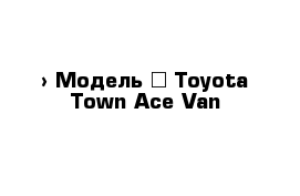  › Модель ­ Toyota Town Ace Van